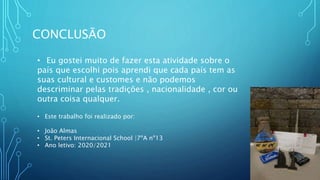 CONCLUSÃO
• Eu gostei muito de fazer esta atividade sobre o
país que escolhi pois aprendi que cada país tem as
suas cultural e customes e não podemos
descriminar pelas tradições , nacionalidade , cor ou
outra coisa qualquer.
• Este trabalho foi realizado por:
• João Almas
• St. Peters Internacional School |7ºA nº13
• Ano letivo: 2020/2021
 