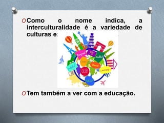 OComo o nome indica, a
interculturalidade é a variedade de
culturas existentes no mundo.
OTem também a ver com a educação.
 