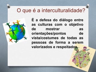 O que é a interculturalidade?
É a defesa do diálogo entre
as culturas com o objetivo
de mostrar as
orientações/pontos de
vista/costumes de todas as
pessoas de forma a serem
valorizados e respeitados.
 