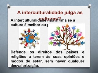 A interculturalidade julga as
culturas?A interculturalidade não afirma se a
cultura é melhor ou pior.
Defende os direitos dos países e
religiões a terem às suas opiniões e
modos de estar, sem haver qualquer
desvalorização.
 