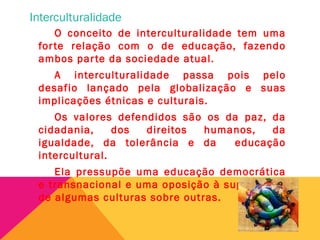 Interculturalidade
O conceito de interculturalidade tem uma
forte relação com o de educação, fazendo
ambos parte da sociedade atual.
A interculturalidade passa pois pelo
desafio lançado pela globalização e suas
implicações étnicas e culturais.
Os valores defendidos são os da paz, da
cidadania, dos direitos humanos, da
igualdade, da tolerância e da educação
intercultural.
Ela pressupõe uma educação democrática
e transnacional e uma oposição à supremacia
de algumas culturas sobre outras.
 
