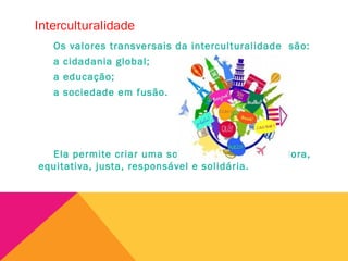 Interculturalidade
Os valores transversais da interculturalidade são:
a cidadania global;
a educação;
a sociedade em fusão.
Ela permite criar uma sociedade mais integradora,
equitativa, justa, responsável e solidária.
 