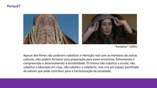 Apesar dos filmes não poderem substituir a interação real com os membros de outras
culturas, eles podem fornecer uma preparação para esses encontros, fomentando a
compreensão e desenvolvendo a sensibilidade. O cinema não substitui a escola, não
substitui a educação em casa, não substitui a cidadania, mas cria um espaço partilhado
de valores que pode contribuir para a harmonização da sociedade.
“Kandahar” (2001)
Porquê?
 