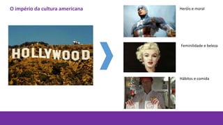 Heróis e moral
Feminilidade e beleza
Hábitos e comida
O império da cultura americana
 