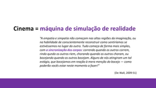 Cinema = máquina de simulação de realidade
“A empatia e simpatia não começam nas altas regiões da imaginação, ou
na habilidade de conscientemente reconstruir como sentiríamos se
estivéssemos no lugar do outro. Tudo começa de forma mais simples,
com a sincronização dos corpos: correndo quando os outros correm,
rindo qundo os outros riem, chorando quando os outros choram, ou
bocejando quando os outros bocejam. Alguns de nós atingiram um tal
estágio, que bocejamos em reação à mera menção do bocejo — como
poderão vocês estar neste momento a fazer!”
(De Wall, 2009:51)
 