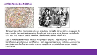 Construímos sentido nas nossas cabeças através da narração, porque somos incapazes de
compreender fragmentos desconexos de palavras, imagens ou sons. A nossa mente funde
tudo num todo fazendo uso da narrativa, criando assim sentido, significado.
Mas as histórias também são intensas máquinas de empatia - nós imitamos, copiamos,
identificamos, projetamos, e identificamos - com os personagens das histórias. Aprendemos
com eles o que significa ser o outro, criando consciência, construindo as nossas próprias
identidades.
A importância das histórias
 