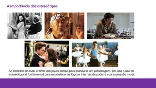 A importância dos estereótipos
Ao contrário do livro, o filme tem pouco tempo para estruturar um personagem, por isso o uso de
estereótipos é fundamental para estabelecer as lógicas internas de poder e sua expressão moral.
 