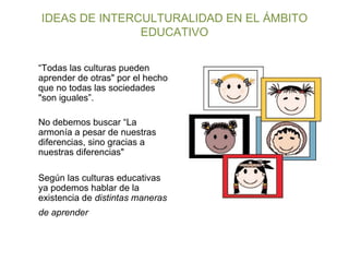 IDEAS DE INTERCULTURALIDAD EN EL ÁMBITO EDUCATIVO “ Todas las culturas pueden aprender de otras" por el hecho que no todas las sociedades "son iguales”. No debemos buscar “La armonía a pesar de nuestras diferencias, sino gracias a nuestras diferencias" Según las culturas educativas ya podemos hablar de la existencia de  distintas maneras de aprender   