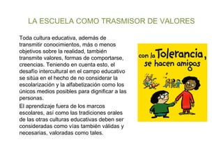 LA ESCUELA COMO TRASMISOR DE VALORES Toda cultura educativa, además de transmitir conocimientos, más o menos objetivos sobre la realidad, también transmite valores, formas de comportarse, creencias. Teniendo en cuenta esto, el desafío intercultural en el campo educativo se sitúa en el hecho de no considerar la escolarización y la alfabetización como los únicos medios posibles para dignificar a las personas.  El aprendizaje fuera de los marcos escolares, así como las tradiciones orales de las otras culturas educativas deben ser consideradas como vías también válidas y necesarias, valoradas como tales. 