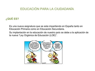 EDUCACIÓN PARA LA CIUDADANÍA  ¿QUÉ ES? Es una nueva asignatura que se esta impartiendo en España tanto en Educación Primaria como en Educación Secundaria.  Su implantación en la educación de nuestro país se debe a la aplicación de la nueva “Ley Orgánica de Educación (LOE)”. 