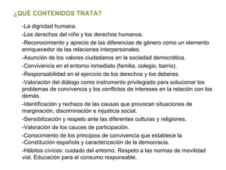 ¿QUÉ CONTENIDOS TRATA? -La dignidad humana. -Los derechos del niño y los derechos humanos. -Reconocimiento y aprecio de las diferencias de género como un elemento enriquecedor de las relaciones interpersonales. -Asunción de los valores ciudadanos en la sociedad democrática. -Convivencia en el entorno inmediato (familia, colegio, barrio). -Responsabilidad en el ejercicio de los derechos y los deberes. -Valoración del diálogo como instrumento privilegiado para solucionar los problemas de convivencia y los conflictos de intereses en la relación con los demás. -Identificación y rechazo de las causas que provocan situaciones de marginación, discriminación e injusticia social. -Sensibilización y respeto ante las diferentes culturas y religiones. -Valoración de los cauces de participación. -Conocimiento de los principios de convivencia que establece la -Constitución española y caracterización de la democracia. -Hábitos cívicos: cuidado del entorno. Respeto a las normas de movilidad vial. Educación para el consumo responsable. 
