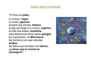 PARA REFLEXIONAR "Tu Dios es  judío ; tu música,  negra ; tu coche,  japonés ; la pizza que comes,  italiana ; el gas que llega a tu cocina,  argelino ; el café que bebes,  brasileño ; esta democracia tiene raíces  griegas : tus vacaciones, en  Marruecos ; los números con que calculas,  árabes ; las letras que escribes son  latinas ... ¿y dices que tu vecino es extranjero? " 
