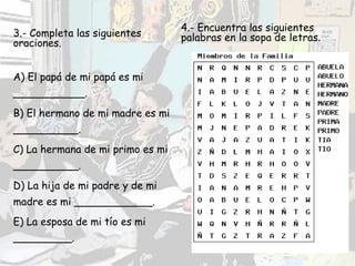 3.- Completa las siguientes oraciones. A) El papá de mi papá es mi ___________. B) El hermano de mi madre es mi __________. C) La hermana de mi primo es mi __________. D) La hija de mi padre y de mi madre es mi ____________. E) La esposa de mi tío es mi _________. 4.- Encuentra las siguientes palabras en la sopa de letras. 