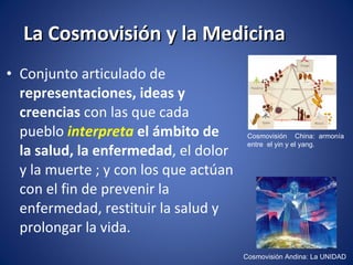 La Cosmovisión y la Medicina Conjunto articulado de  representaciones, ideas y creencias  con las que cada pueblo  interpreta   el ámbito de la salud, la enfermedad , el dolor y la muerte ; y con los que actúan con el fin de prevenir la enfermedad, restituir la salud y prolongar la vida. Cosmovisión Andina: La UNIDAD Cosmovisión  China: armonía entre  el yin y el yang. 