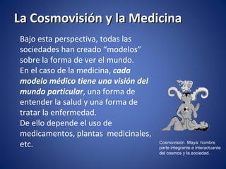 La Cosmovisión y la Medicina Bajo esta perspectiva, todas las sociedades han creado “modelos” sobre la forma de ver el mundo.  En el caso de la medicina,  cada modelo médico tiene una visión del mundo particular , una forma de entender la salud y una forma de tratar la enfermedad. De ello depende el uso de medicamentos, plantas  medicinales, etc. Cosmovisión  Maya: hombre  parte integrante e interactuante  del cosmos y la sociedad. 