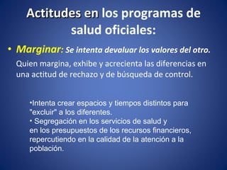 Marginar :  Se intenta devaluar los valores del otro.  Quien margina, exhibe y acrecienta las diferencias en una actitud de rechazo y de búsqueda de control.  Actitudes en  los programas de salud oficiales: Intenta crear espacios y tiempos distintos para "excluir" a los diferentes. Segregación en los servicios de salud y  en los presupuestos de los recursos financieros, repercutiendo en la calidad de la atención a la población. 