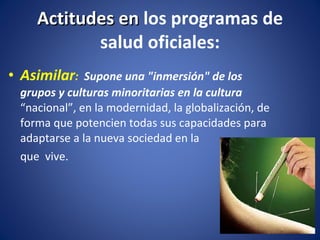 Asimilar :  Supone una "inmersión" de los grupos y culturas minoritarias en la cultura  “nacional”, en la modernidad, la globalización, de forma que potencien todas sus capacidades para  adaptarse a la nueva sociedad en la  que  vive. Actitudes en  los programas de salud oficiales: 