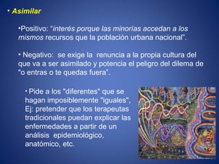Asimilar  Positivo: “ interés porque las minorías accedan a los mismos  recursos que la población urbana nacional”.  Negativo:  se exige la  renuncia a la propia cultura del que va a ser asimilado y potencia el peligro del dilema de "o entras o te quedas fuera”. Pide a los "diferentes" que se hagan imposiblemente "iguales", Ej: pretender que los terapeutas tradicionales puedan explicar las enfermedades a partir de un análisis  epidemiológico, anatómico, etc. 