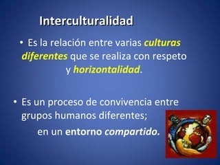 Interculturalidad Es la relación entre varias  culturas diferentes   que se realiza con respeto y  horizontalidad . Es un proceso de convivencia entre grupos humanos diferentes;  en un  entorno   compartido.  