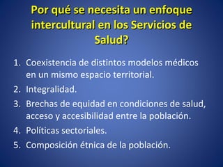 Por qué se necesita un enfoque intercultural en los Servicios de Salud? Coexistencia de distintos modelos médicos en un mismo espacio territorial. Integralidad. Brechas de equidad en condiciones de salud, acceso y accesibilidad entre la población. Políticas sectoriales. Composición étnica de la población. 