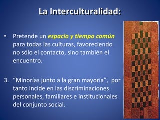 La Interculturalidad: Pretende un  espacio y tiempo común   para todas las culturas, favoreciendo no sólo el contacto, sino también el encuentro. “ Minorías junto a la gran mayoría”,  por tanto incide en las discriminaciones personales, familiares e institucionales del conjunto social. 
