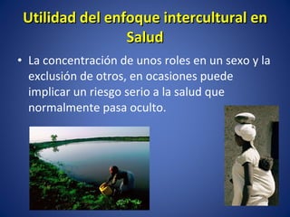 La concentración de unos roles en un sexo y la exclusión de otros, en ocasiones puede implicar un riesgo serio a la salud que normalmente pasa oculto. Utilidad del enfoque intercultural en Salud 