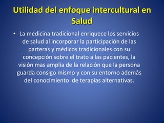La medicina tradicional enriquece los servicios de salud al incorporar la participación de las parteras y médicos tradicionales con su concepción sobre el trato a las pacientes, la visión mas amplia de la relación que la persona guarda consigo mismo y con su entorno además del conocimiento  de terapias alternativas. Utilidad del enfoque intercultural en Salud 