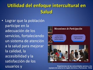 Lograr que la población participe en la adecuación de los servicios, fortaleciendo un sistema de atención a la salud para mejorar la calidad, la accesibilidad y la satisfacción de los usuarios y proveedores. Utilidad del enfoque intercultural en Salud Experiencias de las comunidades aymara y los equipos de salud en la región de Arica y Parinacota - Chile 