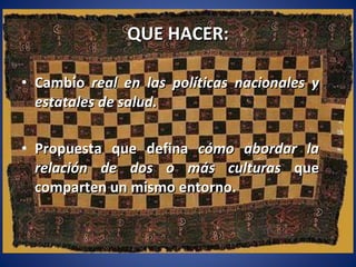 QUE HACER: Cambio  real en las políticas nacionales y estatales de salud. Propuesta que defina  cómo abordar la relación de dos o más culturas  que comparten un mismo entorno.  