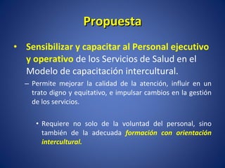 Propuesta Sensibilizar y capacitar al Personal ejecutivo y operativo  de los Servicios de Salud en el Modelo de capacitación intercultural. Permite mejorar la calidad de la atención, influir en un trato digno y equitativo, e impulsar cambios en la gestión de los servicios.  Requiere no solo de la voluntad del personal, sino también de la adecuada  formación con orientación intercultural. 
