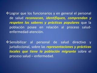 Lograr que los funcionarios y en general el personal de salud  reconozcan, identifiquen, comprendan y respeten los saberes y prácticas populares  que la población posee en relación al proceso salud-enfermedad-atención. Sensibilizar al personal de salud directivo y jurisdiccional, sobre las  representaciones y prácticas locales que tiene la población migrante  sobre el proceso salud – enfermedad. 