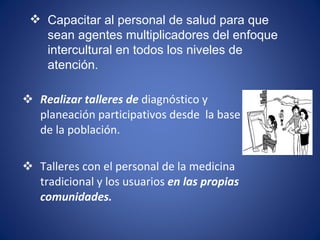 Realizar talleres de  diagnóstico y planeación participativos desde  la base de la población. Talleres con el personal de la medicina tradicional y los usuarios  en las propias comunidades. Capacitar al personal de salud para que sean agentes multiplicadores del enfoque intercultural en todos los niveles de atención. 