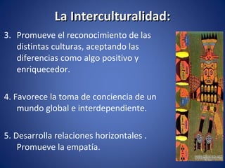 La Interculturalidad: 3.  Promueve el reconocimiento de las distintas culturas, aceptando las diferencias como algo positivo y enriquecedor. 4. Favorece la toma de conciencia de un mundo global e interdependiente. 5. Desarrolla relaciones horizontales . Promueve la empatía. 