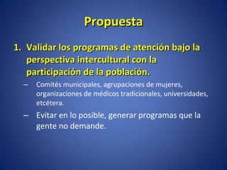 Propuesta Validar los programas de atención bajo la perspectiva intercultural con la participación de la población.  Comités municipales, agrupaciones de mujeres, organizaciones de médicos tradicionales, universidades, etcétera.  Evitar en lo posible, generar programas que la gente no demande. 