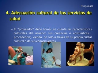 4. Adecuación cultural de los servicios de salud El “proveedor” debe tomar en cuenta las características culturales del usuario: sus creencias o costumbres,  procedencia;  viendo  no solo a través de su propio cristal cultural o de sus conocimientos. Propuesta 