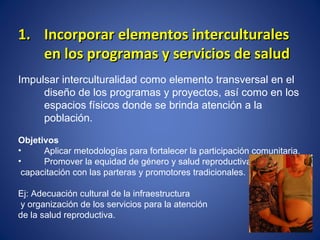 Incorporar elementos interculturales en los programas y servicios de salud Impulsar interculturalidad como elemento transversal en el diseño de los programas y proyectos, así como en los espacios físicos donde se brinda atención a la población.  Objetivos Aplicar metodologías para fortalecer la participación comunitaria. Promover la equidad de género y salud reproductiva,  capacitación con las parteras y promotores tradicionales. Ej: Adecuación cultural de la infraestructura  y organización de los servicios para la atención  de la salud reproductiva. 