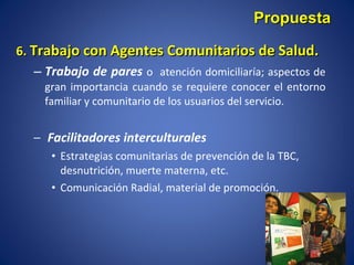 6.  Trabajo con Agentes Comunitarios de Salud. Trabajo de pares  o  atención domiciliaría; aspectos de gran importancia cuando se requiere conocer el entorno familiar y comunitario de los usuarios del servicio. Facilitadores interculturales Estrategias comunitarias de prevención de la TBC, desnutrición, muerte materna, etc. Comunicación Radial, material de promoción. Propuesta 
