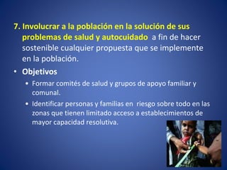 7. Involucrar a la población en la solución de sus problemas de salud y autocuidado  a fin de hacer sostenible cualquier propuesta que se implemente en la población.  Objetivos Formar comités de salud y grupos de apoyo familiar y comunal.  Identificar personas y familias en  riesgo sobre todo en las zonas que tienen limitado acceso a establecimientos de mayor capacidad resolutiva. 