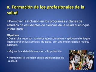 8.   Formación de los profesionales de la salud Promover la inclusión en los programas y planes de estudios de estudiantes de ciencias de la salud el enfoque intercultural. Objetivos Desarrollar recursos humanos que promuevan y apliquen el enfoque intercultural en los servicios  de salud, con una mejor relación médico-paciente. Mejorar la calidad de atención a la población. Humanizar la atención de los profesionales de  la salud . 