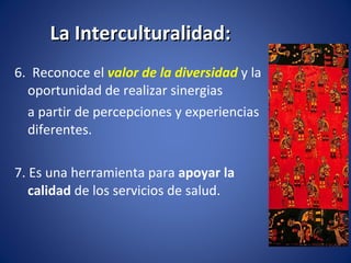 La Interculturalidad: 6.  Reconoce el  valor de la diversidad  y la oportunidad de realizar sinergias a partir   de percepciones y experiencias diferentes. 7. Es una herramienta para  apoyar la calidad  de los servicios de salud. 