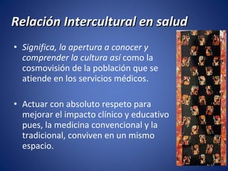 Relación Intercultural en salud Significa, la apertura a conocer y comprender la cultura así  como la cosmovisión de la población que se atiende en los servicios médicos. Actuar con absoluto respeto para mejorar el impacto clínico y educativo pues, la medicina convencional y la tradicional, conviven en un mismo espacio. 