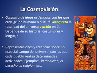 La Cosmovisión Conjunto de ideas ordenadas con los que  cada grupo humano o cultural  interpreta  la totalidad del universo  y actúa  en él. Depende de su historia, costumbres y lenguaje.  Representaciones y creencias sobre un especial campo del universo, con las que cada pueblo realiza determinadas actividades. Ejemplos:  la medicina, el derecho, la religión, etc. 