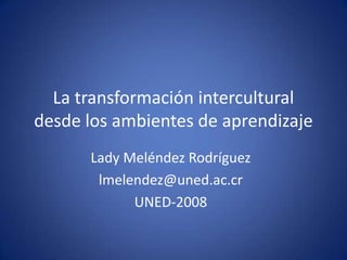 La transformación intercultural
desde los ambientes de aprendizaje
      Lady Meléndez Rodríguez
       lmelendez@uned.ac.cr
            UNED-2008
 