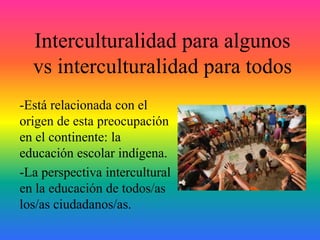 Interculturalidad para algunos
vs interculturalidad para todos
-Está relacionada con el
origen de esta preocupación
en el continente: la
educación escolar indígena.
-La perspectiva intercultural
en la educación de todos/as
los/as ciudadanos/as.
 