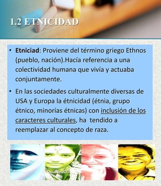 1.2 ETNICIDAD
• Etniciad: Proviene del término griego Ethnos
(pueblo, nación).Hacía referencia a una
colectividad humana que vivía y actuaba
conjuntamente.
• En las sociedades culturalmente diversas de
USA y Europa la étnicidad (étnia, grupo
étnico, minorías étnicas) con inclusión de los
caracteres culturales, ha tendido a
reemplazar al concepto de raza.
 