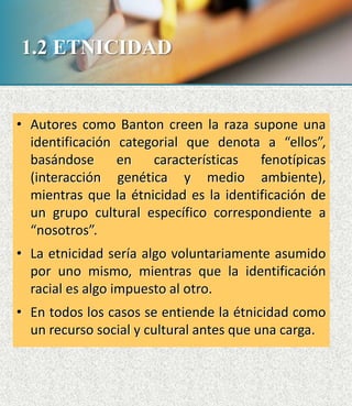 • Autores como Banton creen la raza supone una
identificación categorial que denota a “ellos”,
basándose en características fenotípicas
(interacción genética y medio ambiente),
mientras que la étnicidad es la identificación de
un grupo cultural específico correspondiente a
“nosotros”.
• La etnicidad sería algo voluntariamente asumido
por uno mismo, mientras que la identificación
racial es algo impuesto al otro.
• En todos los casos se entiende la étnicidad como
un recurso social y cultural antes que una carga.
1.2 ETNICIDAD
 