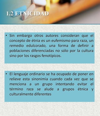 1.2 ETNICIDAD
• Sin embargo otros autores consideran que el
concepto de étnia es un eufemismo para raza, un
remedio edulcorado, una forma de definir a
poblaciones diferenciadas no sólo por la cultura
sino por los rasgos fenotípicos.
• El lenguaje ordinario se ha ocupado de poner en
relieve esta sinonimia cuando cada vez que se
menciona a un grupo intentando evitar el
término raza se alude a grupos étnica y
culturalmente diferentes
 