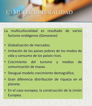 1.3 MULTICULTURALIDAD
La multiculturalidad es resultado de varios
factores endógenos (Genovese):
• Globalización de mercados.
• Imitación de los países pobres de los modos de
vida y consumo de los paises ricos.
• Crecimiento del turismo y medios de
comunicación de masas.
• Desigual modelo crecimiento demográfico.
• Gran diferencia distribución de riqueza en el
planeta.
• En el caso europeo, la construcción de la Unión
Europea.
 