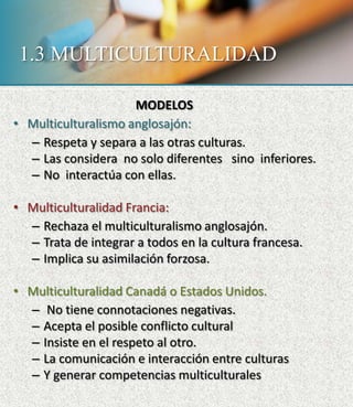 1.3 MULTICULTURALIDAD
MODELOS
• Multiculturalismo anglosajón:
– Respeta y separa a las otras culturas.
– Las considera no solo diferentes sino inferiores.
– No interactúa con ellas.
• Multiculturalidad Francia:
– Rechaza el multiculturalismo anglosajón.
– Trata de integrar a todos en la cultura francesa.
– Implica su asimilación forzosa.
• Multiculturalidad Canadá o Estados Unidos.
– No tiene connotaciones negativas.
– Acepta el posible conflicto cultural
– Insiste en el respeto al otro.
– La comunicación e interacción entre culturas
– Y generar competencias multiculturales
 