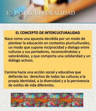1.3 INTERCULTURALIDAD
EL CONCEPTO DE INTERCULTURALIDAD
Nace como una apuesta decidida por un modo de
plantear la educación en contextos pluriculturales,
un modo que supone reciprocidad y dialogo entre
culturas y sus portadores, reconociéndolas y
valorándolas, y que comporta una solidaridad y un
diálogo activos.
Camina hacia una acción social y educativa que
defienda los derechos de todas las culturas a la
propia identidad, a la diversidad y a la pervivencia
de estilos de vida diferentes.
 